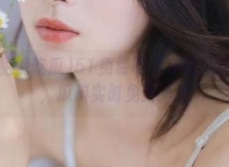 51免费吃瓜在线全新升级，瓜料实时免费送达