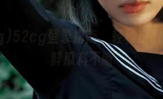 52cg登录指南，轻松获取每日新鲜瓜料不断
