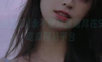 永不迷路指南尽在91今日吃瓜网站平台