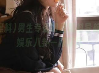 男生专属明星黑料导航，最新娱乐八卦一网打尽