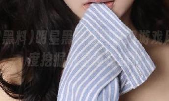 明星黑料官网动漫游戏风，深度挖掘明星趣味黑料