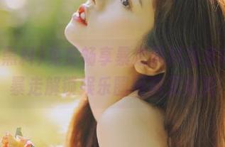 免费畅享暴走黑料独家内容，暴走解锁娱乐圈黑料无底洞