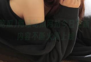 网曝吃瓜网站今日更新，精彩内容不断火爆上线