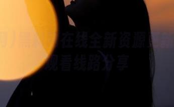 黑料网在线全新资源更新及优质观看线路分享